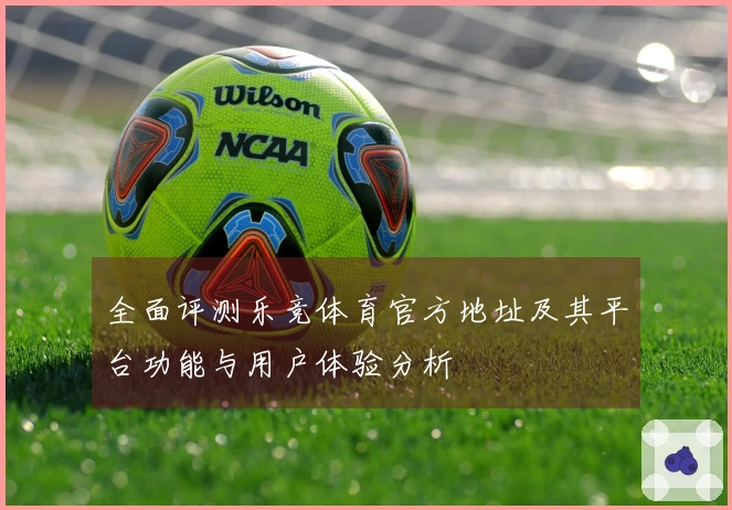 全面评测乐竞体育官方地址及其平台功能与用户体验分析
