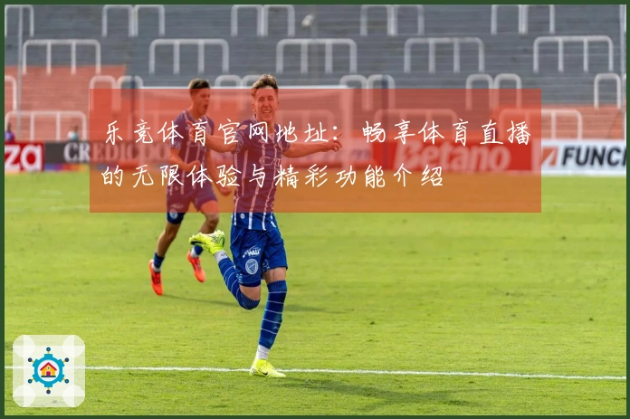 乐竞体育官网地址：畅享体育直播的无限体验与精彩功能介绍