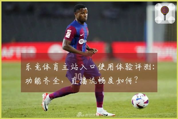 乐竞体育主站入口使用体验评测：功能齐全，直播流畅度如何？