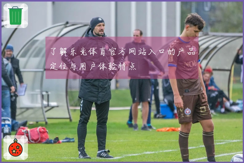 了解乐竞体育官方网站入口的产品定位与用户体验特点
