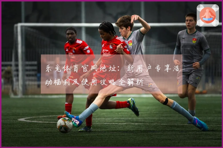 乐竞体育官网地址:新用户专享活动福利及使用攻略全解析