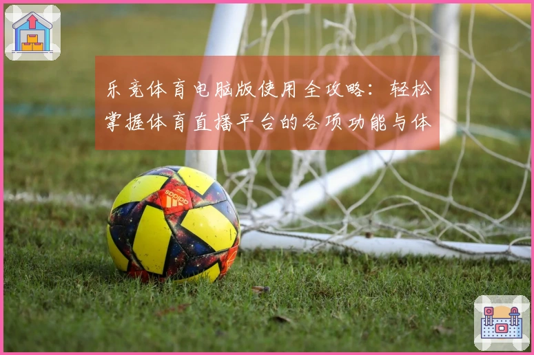 乐竞体育电脑版使用全攻略：轻松掌握体育直播平台的各项功能与体验