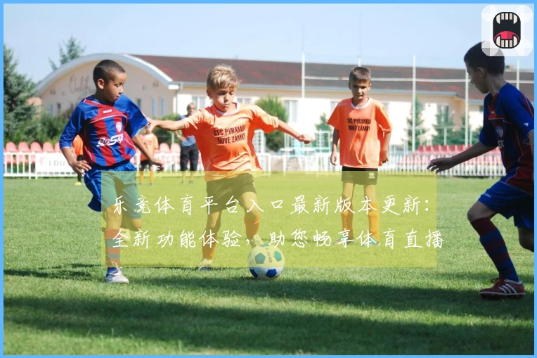 乐竞体育平台入口最新版本更新：全新功能体验，助您畅享体育直播盛宴