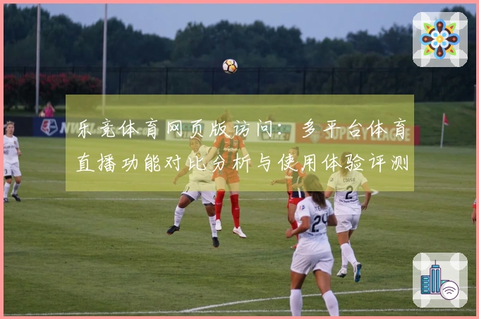 乐竞体育网页版访问：多平台体育直播功能对比分析与使用体验评测