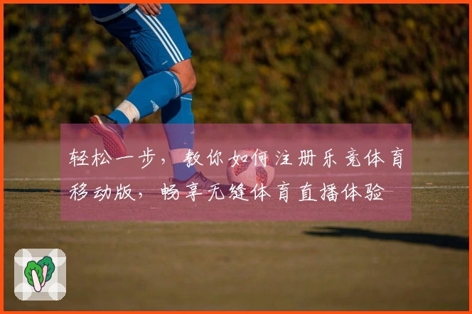 轻松一步，教你如何注册乐竞体育移动版，畅享无缝体育直播体验