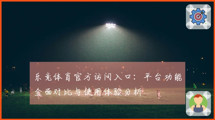 乐竞体育官方访问入口：平台功能全面对比与使用体验分析