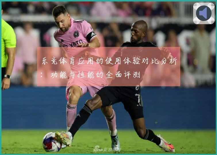 乐竞体育应用的使用体验对比分析：功能与性能的全面评测