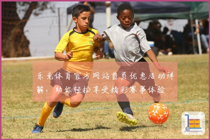 乐竞体育官方网站首页优惠活动详解，助你轻松享受精彩赛事体验